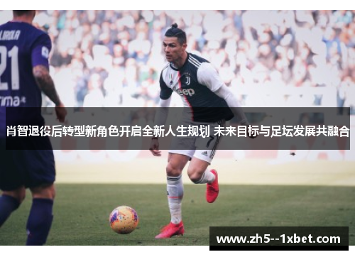 肖智退役后转型新角色开启全新人生规划 未来目标与足坛发展共融合 肖智退役后转型新角色开启全新人生规划 未来目标与足坛发展共融合