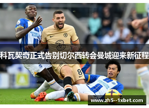 科瓦契奇正式告别切尔西转会曼城迎来新征程 科瓦契奇正式告别切尔西转会曼城迎来新征程