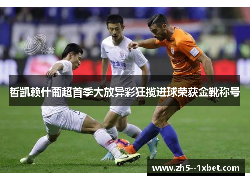 哲凯赖什葡超首季大放异彩狂揽进球荣获金靴称号