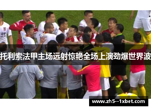 托利索法甲主场远射惊艳全场上演劲爆世界波 托利索法甲主场远射惊艳全场上演劲爆世界波