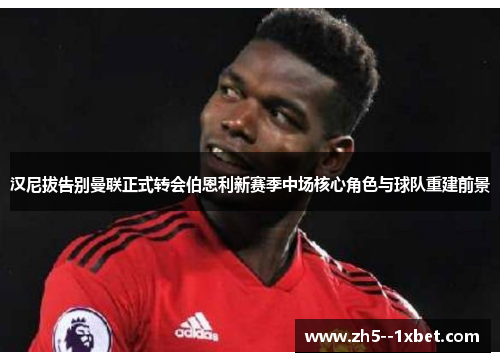 汉尼拔告别曼联正式转会伯恩利新赛季中场核心角色与球队重建前景 汉尼拔告别曼联正式转会伯恩利新赛季中场核心角色与球队重建前景